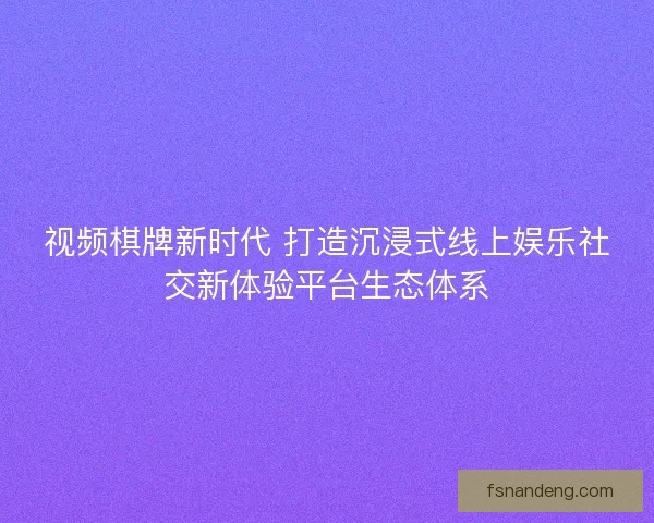 视频棋牌新时代 打造沉浸式线上娱乐社交新体验平台生态体系