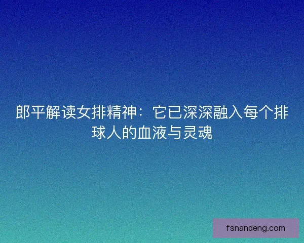 郎平解读女排精神：它已深深融入每个排球人的血液与灵魂