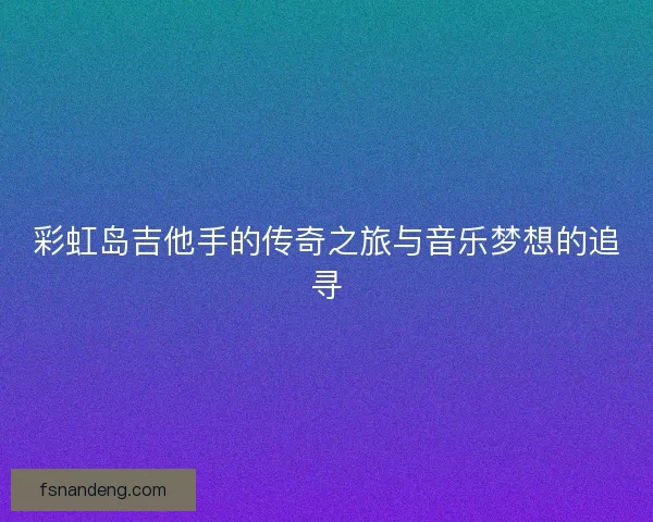 彩虹岛吉他手的传奇之旅与音乐梦想的追寻