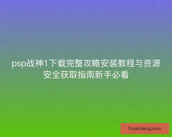 psp战神1下载完整攻略安装教程与资源安全获取指南新手必看