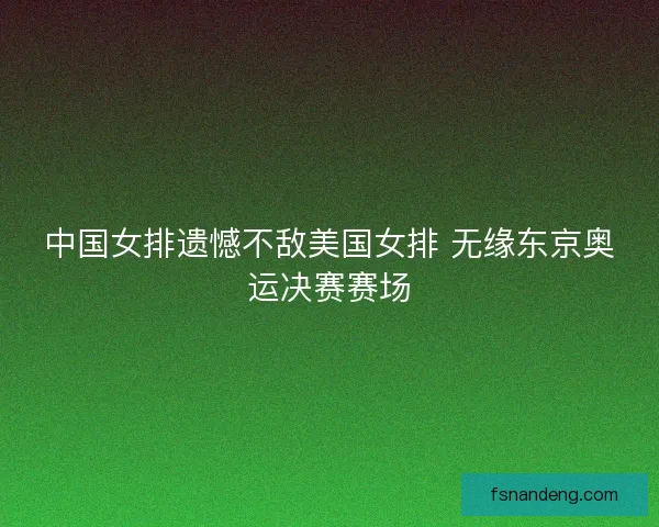 中国女排遗憾不敌美国女排 无缘东京奥运决赛赛场