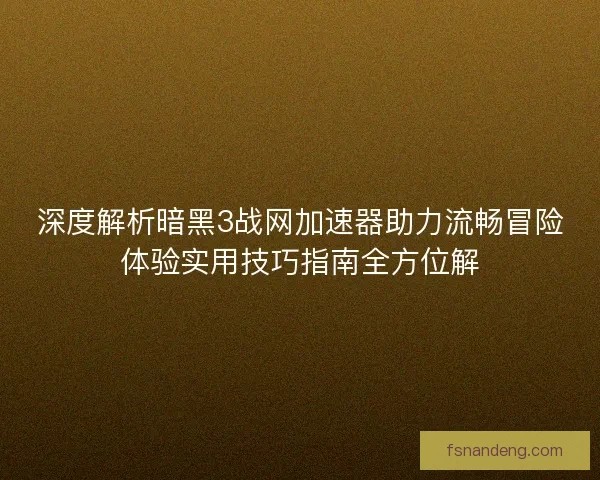 深度解析暗黑3战网加速器助力流畅冒险体验实用技巧指南全方位解