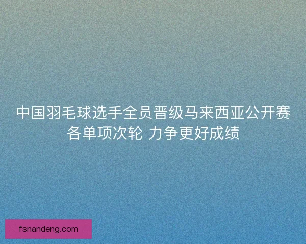 中国羽毛球选手全员晋级马来西亚公开赛各单项次轮 力争更好成绩