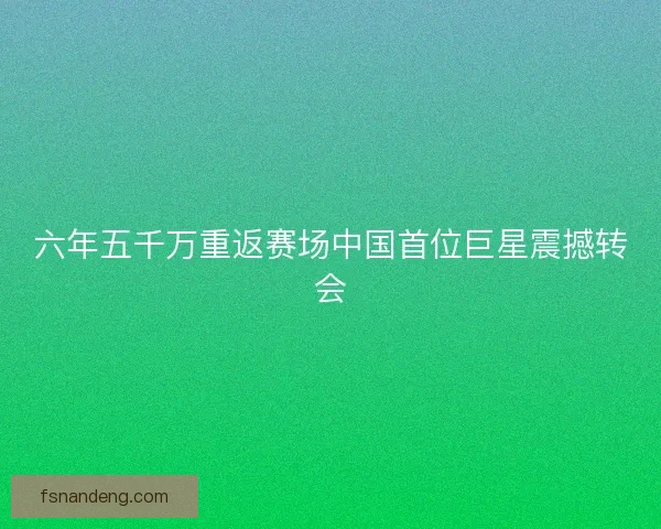 六年五千万重返赛场中国首位巨星震撼转会
