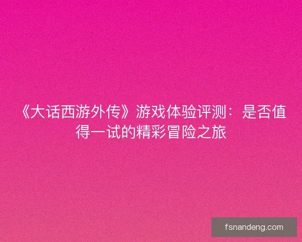 《大话西游外传》游戏体验评测：是否值得一试的精彩冒险之旅